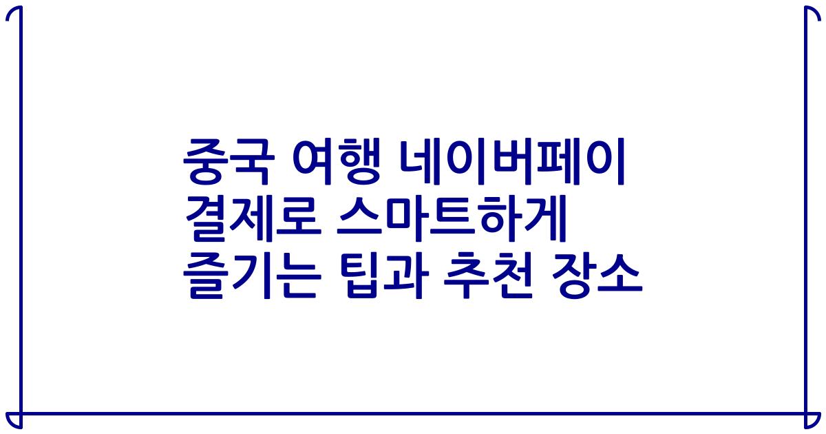 중국 여행 네이버페이 결제로 스마트하게 즐기는 팁과 추천 장소