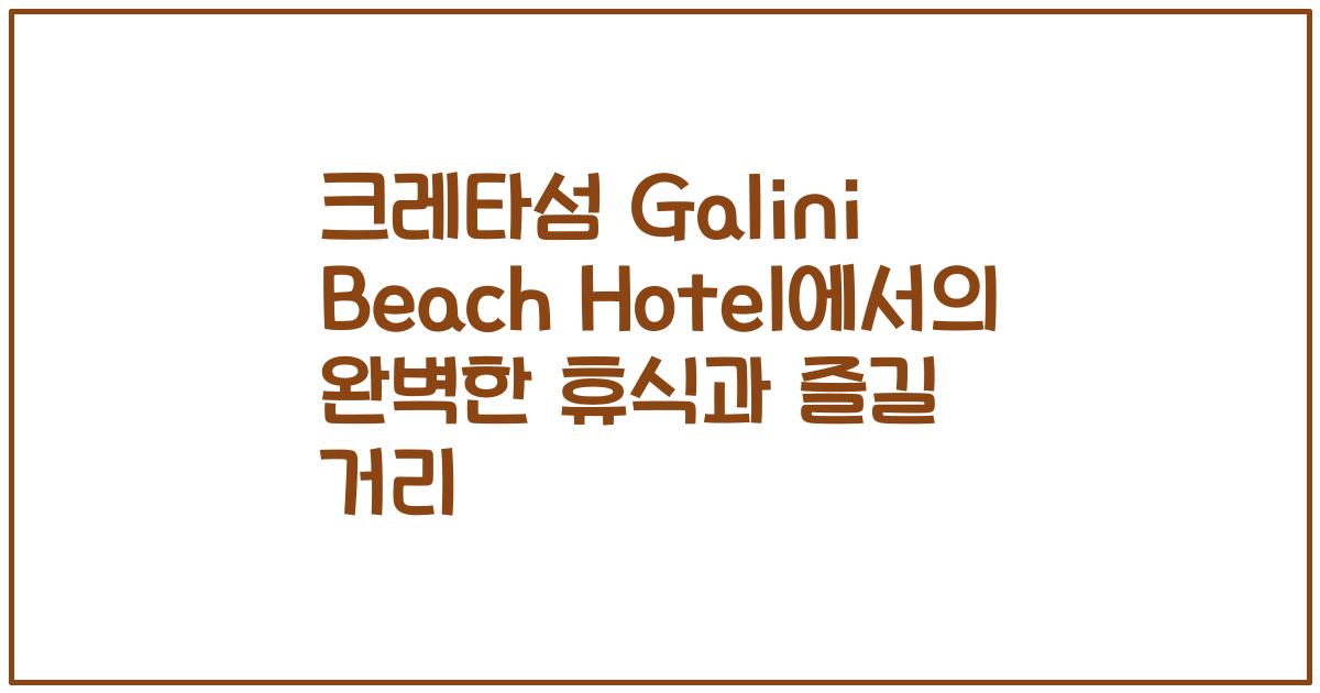 크레타섬 Galini Beach Hotel에서의 완벽한 휴식과 즐길 거리