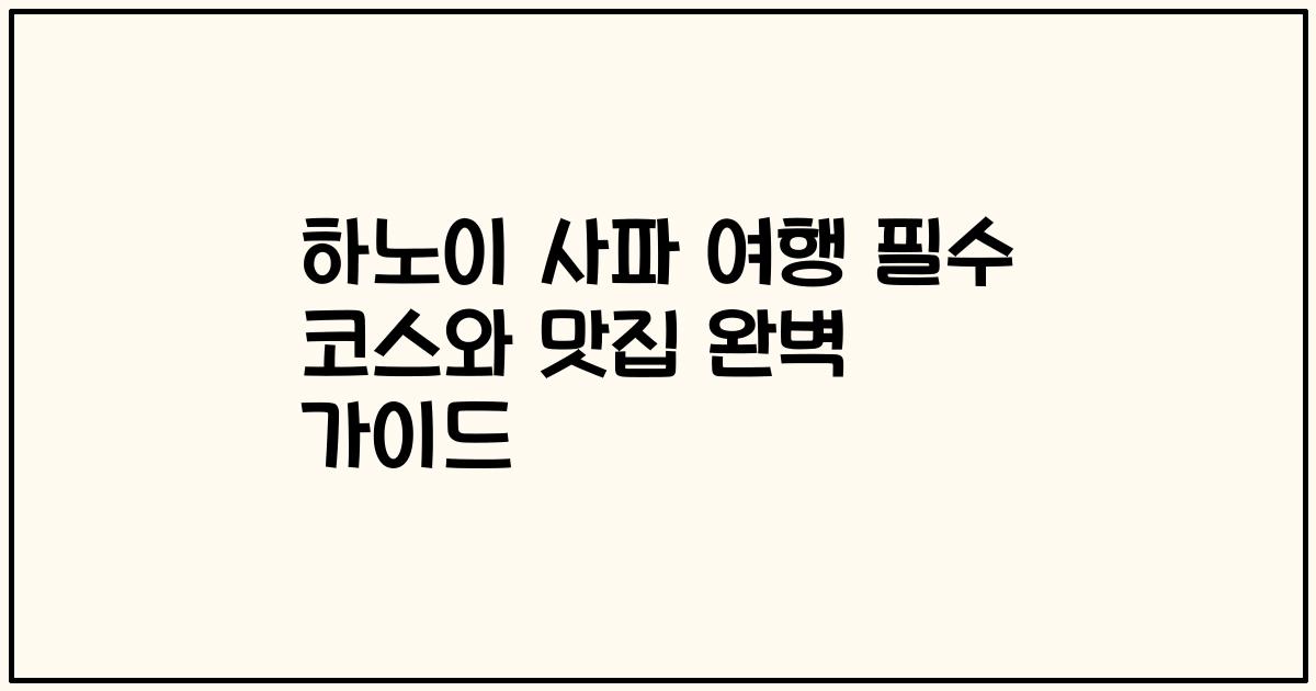 하노이 사파 여행 필수 코스와 맛집 완벽 가이드